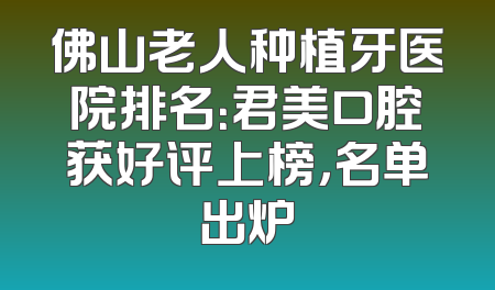 佛山老人种植牙医院排名：君美口腔获好评上榜，名单出炉