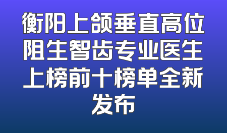 衡阳上颌垂直高位阻生智齿专业医生上榜前十榜单全新发布
