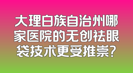 大理白族自治州哪家医院的无创祛眼袋技术更受推崇？