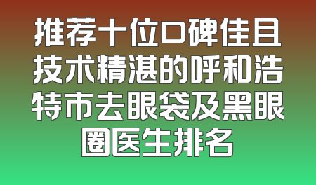 推荐十位口碑佳且技术精湛的呼和浩特市去眼袋及黑眼圈医生排名