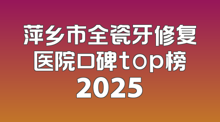 萍乡市全瓷牙修复医院口碑top榜2025
