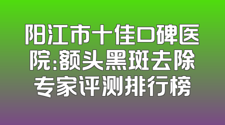 阳江市十佳口碑医院：额头黑斑去除专家评测排行榜