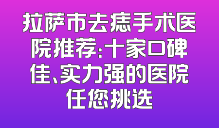 拉萨市去痣手术医院推荐：十家口碑佳、实力强的医院任您挑选
