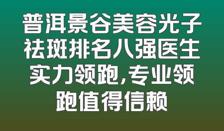 普洱景谷美容光子祛斑排名八强医生实力领跑，专业领跑值得信赖
