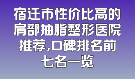 宿迁市性价比高的肩部抽脂整形医院推荐，口碑排名前七名一览