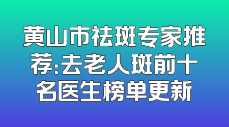 黄山市祛斑专家推荐：去老人斑前十名医生榜单更新