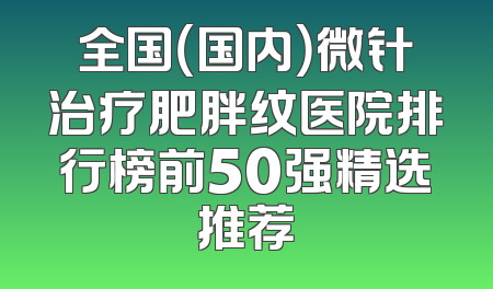 全国（国内）微针治疗肥胖纹医院排行榜前50强精选推荐