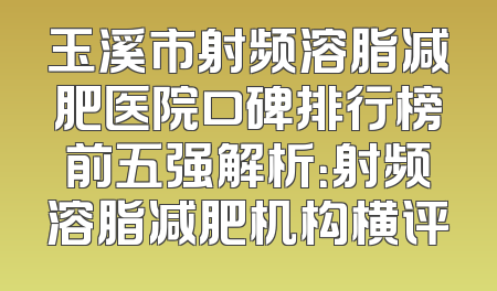玉溪市射频溶脂减肥医院口碑排行榜前五强解析：射频溶脂减肥机构横评