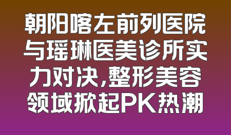 朝阳喀左前列医院与瑶琳医美诊所实力对决，整形美容领域掀起PK热潮