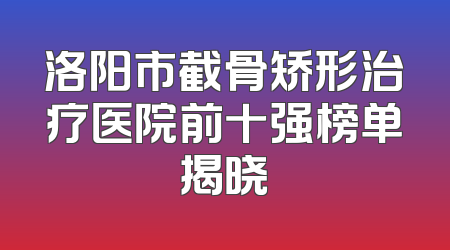 洛阳市截骨矫形治疗医院前十强榜单揭晓