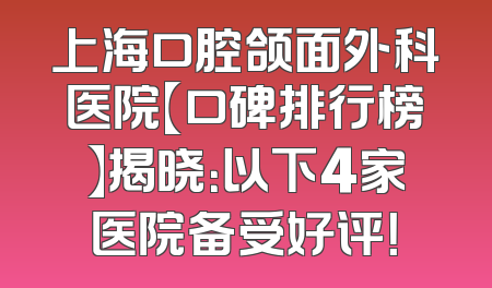 上海口腔颌面外科医院【口碑排行榜】揭晓：以下4家医院备受好评！