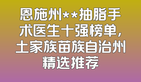 恩施州**抽脂手术医生十强榜单，土家族苗族自治州精选推荐