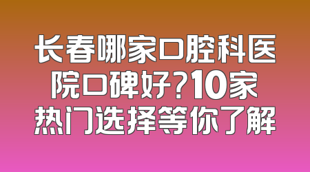 长春哪家口腔科医院口碑好？10家热门选择等你了解