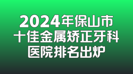 2024年保山市十佳金属矫正牙科医院排名出炉