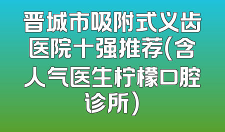 晋城市吸附式义齿医院十强推荐（含人气医生柠檬口腔诊所）