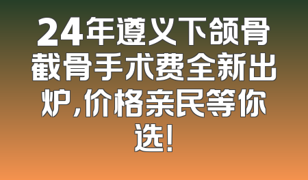 24年遵义下颌骨截骨手术费全新出炉，价格亲民等你选！