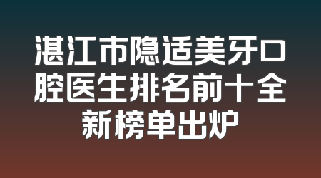 湛江市隐适美牙口腔医生排名前十全新榜单出炉
