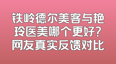 铁岭德尔美客与艳玲医美哪个更好？网友真实反馈对比