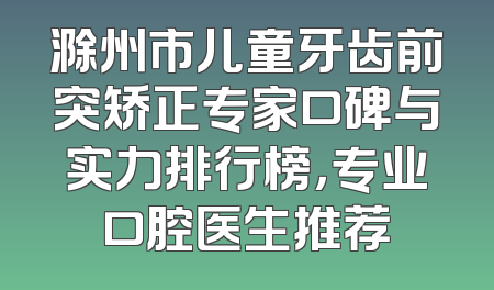 滁州市儿童牙齿前突矫正专家口碑与实力排行榜，专业口腔医生推荐