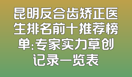 昆明反合齿矫正医生排名前十推荐榜单：专家实力草创记录一览表