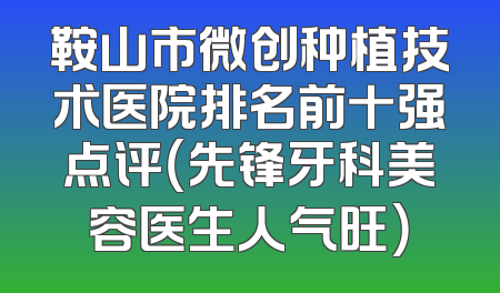 鞍山市微创种植技术医院排名前十强点评（先锋牙科美容医生人气旺）