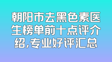 朝阳市去黑色素医生榜单前十点评介绍，专业好评汇总