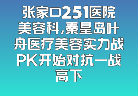 张家口251医院美容科，秦皇岛叶舟医疗美容实力战PK开始对抗一战高下