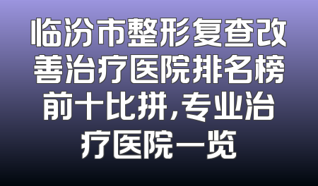临汾市整形复查改善治疗医院排名榜前十比拼，专业治疗医院一览