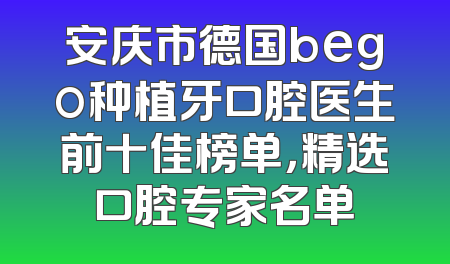 安庆市德国bego种植牙口腔医生前十佳榜单，精选口腔专家名单