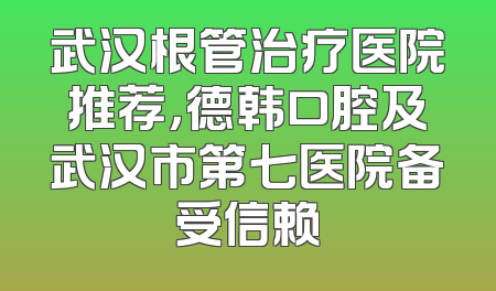 武汉根管治疗医院推荐，德韩口腔及武汉市第七医院备受信赖