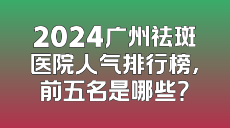 2024广州祛斑医院人气排行榜，前五名是哪些？