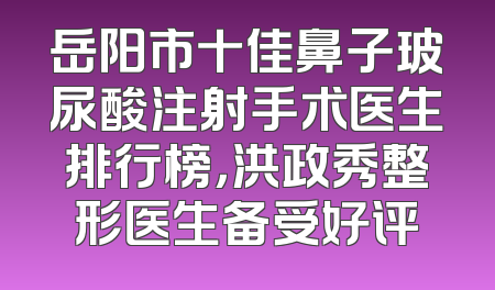 岳阳市十佳鼻子玻尿酸注射手术医生排行榜，洪政秀整形医生备受好评
