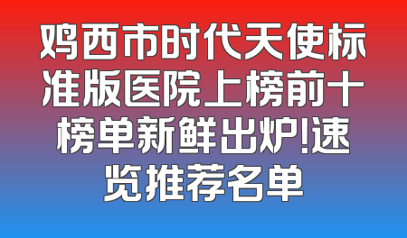 鸡西市时代天使标准版医院上榜前十榜单新鲜出炉！速览推荐名单