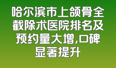 哈尔滨市上颌骨全截除术医院排名及预约量大增，口碑显著提升