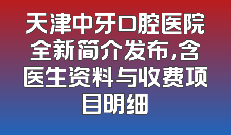 天津中牙口腔医院全新简介发布，含医生资料与收费项目明细