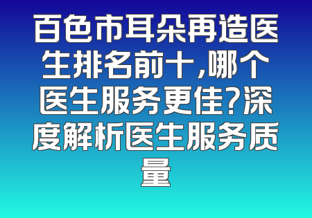 百色市耳朵再造医生排名前十，哪个医生服务更佳？深度解析医生服务质量