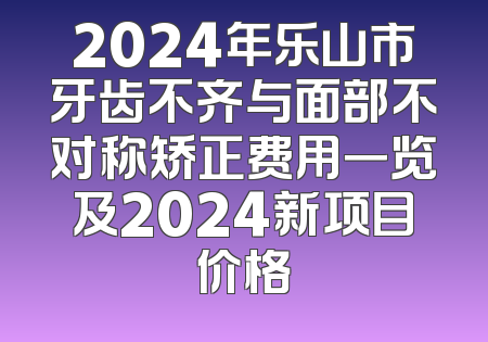2024年乐山市牙齿不齐与面部不对称矫正费用一览及2024新项目价格