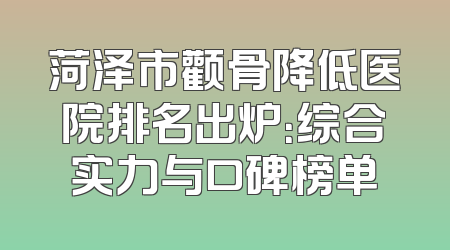 菏泽市颧骨降低医院排名出炉：综合实力与口碑榜单