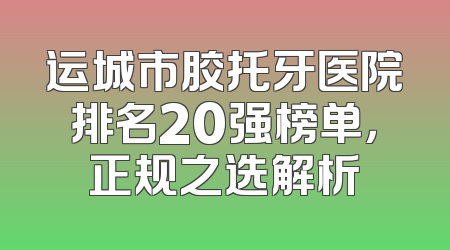 运城市胶托牙医院排名20强榜单，正规之选解析