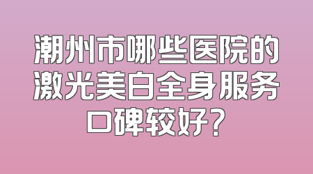 潮州市哪些医院的激光美白全身服务口碑较好？