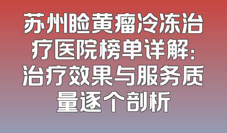 苏州睑黄瘤冷冻治疗医院榜单详解：治疗效果与服务质量逐个剖析
