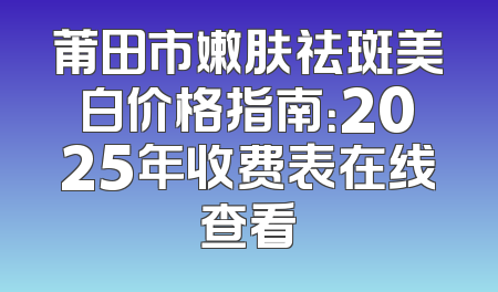 莆田市嫩肤祛斑美白价格指南：2025年收费表在线查看