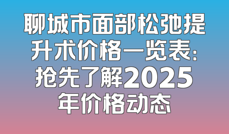 聊城市面部松弛提升术价格一览表：抢先了解2025年价格动态