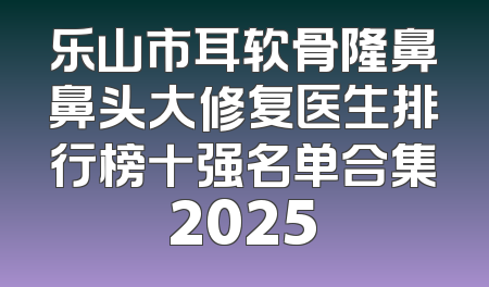 乐山市耳软骨隆鼻鼻头大修复医生排行榜十强名单合集2025