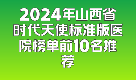 2024年山西省时代天使标准版医院榜单前10名推荐