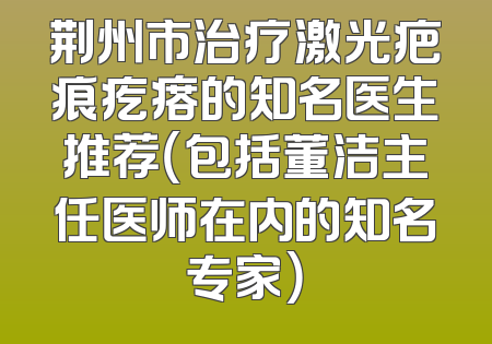 荆州市治疗激光疤痕疙瘩的知名医生推荐（包括董洁主任医师在内的知名专家）