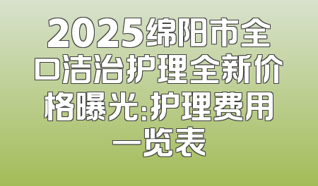 2025绵阳市全口洁治护理全新价格曝光：护理费用一览表