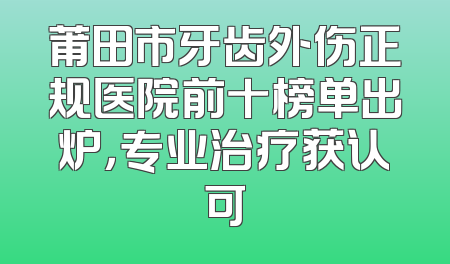 莆田市牙齿外伤正规医院前十榜单出炉，专业治疗获认可