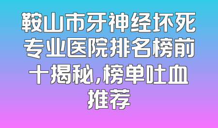 鞍山市牙神经坏死专业医院排名榜前十揭秘，榜单吐血推荐