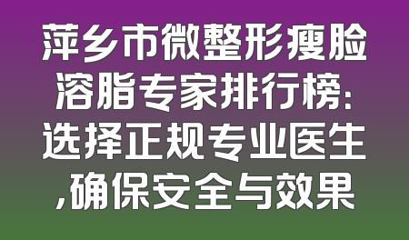萍乡市微整形瘦脸溶脂专家排行榜：选择正规专业医生，确保安全与效果